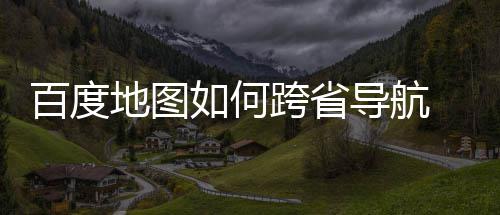 百度 百跨省地图导航度地图跨享航方法分如何省导