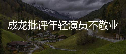 不敬不愿演员业年轻批评最晚早走来最成龙吃苦