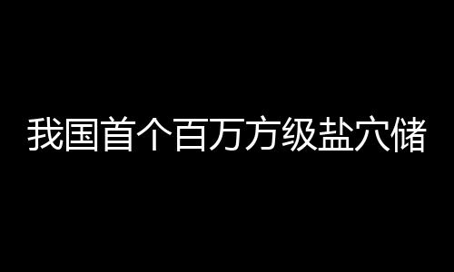 百万盐穴顶山投产项目我国南平在河方级首个储氢